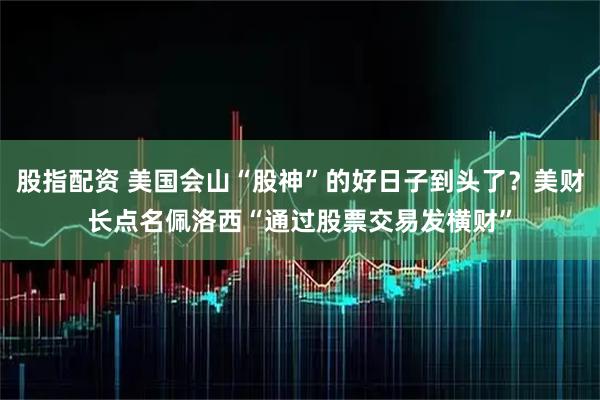股指配资 美国会山“股神”的好日子到头了？美财长点名佩洛西“通过股票交易发横财”