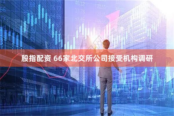 股指配资 66家北交所公司接受机构调研