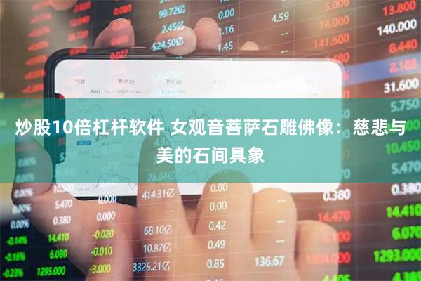 炒股10倍杠杆软件 女观音菩萨石雕佛像：慈悲与美的石间具象