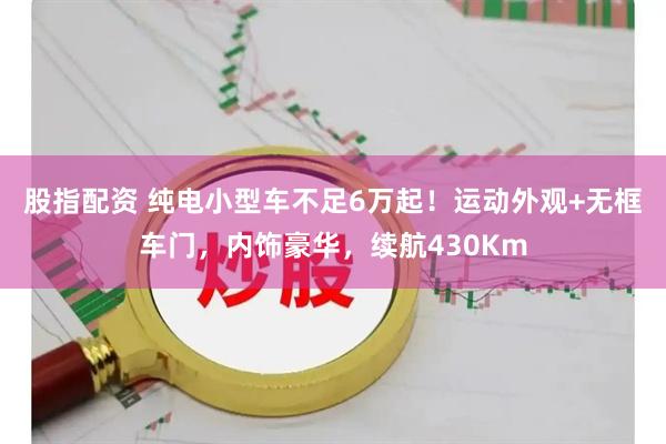 股指配资 纯电小型车不足6万起！运动外观+无框车门，内饰豪华，续航430Km