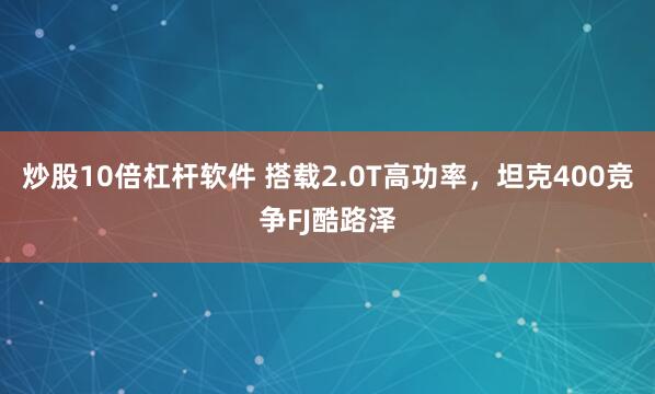 炒股10倍杠杆软件 搭载2.0T高功率，坦克400竞争FJ酷路泽