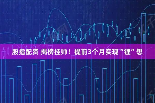 股指配资 揭榜挂帅！提前3个月实现“锂”想