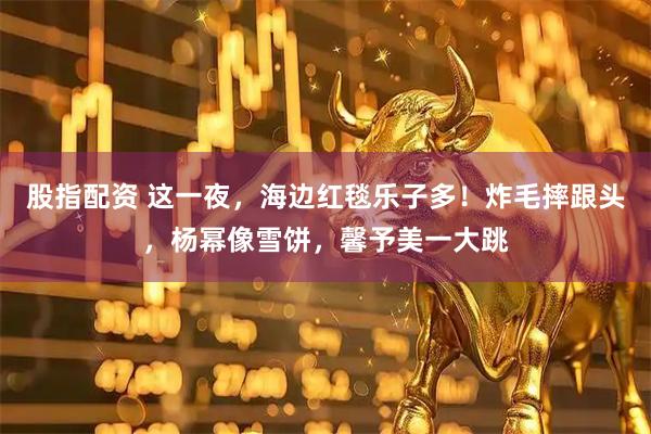 股指配资 这一夜，海边红毯乐子多！炸毛摔跟头，杨幂像雪饼，馨予美一大跳