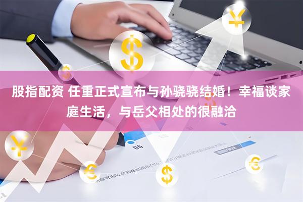 股指配资 任重正式宣布与孙骁骁结婚！幸福谈家庭生活，与岳父相处的很融洽