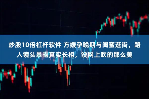 炒股10倍杠杆软件 方媛孕晚期与闺蜜逛街，路人镜头暴露真实长相，没网上吹的那么美
