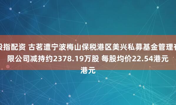 股指配资 古茗遭宁波梅山保税港区美兴私募基金管理有限公司减持约2378.19万股 每股均价22.54港元