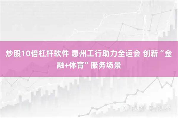 炒股10倍杠杆软件 惠州工行助力全运会 创新“金融+体育”服务场景