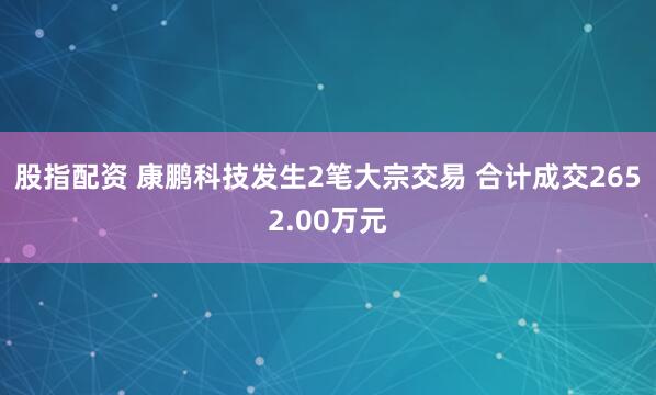 股指配资 康鹏科技发生2笔大宗交易 合计成交2652.00万元