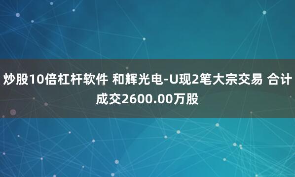 炒股10倍杠杆软件 和辉光电-U现2笔大宗交易 合计成交2600.00万股