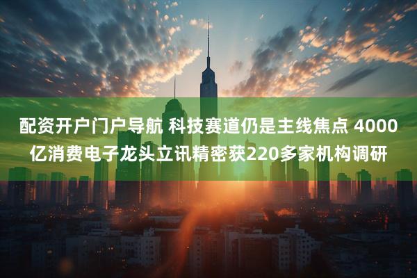 配资开户门户导航 科技赛道仍是主线焦点 4000亿消费电子龙头立讯精密获220多家机构调研