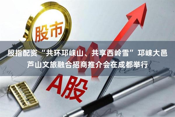 股指配资 “共环邛崃山、共享西岭雪” 邛崃大邑芦山文旅融合招商推介会在成都举行