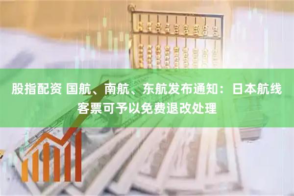 股指配资 国航、南航、东航发布通知：日本航线客票可予以免费退改处理