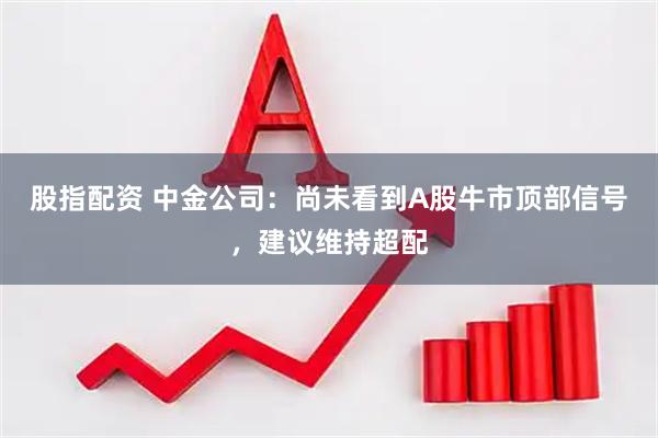 股指配资 中金公司：尚未看到A股牛市顶部信号，建议维持超配