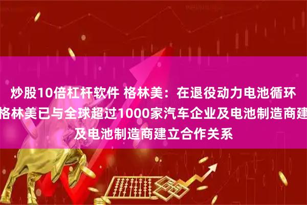 炒股10倍杠杆软件 格林美：在退役动力电池循环利用领域，格林美已与全球超过1000家汽车企业及电池制造商建立合作关系