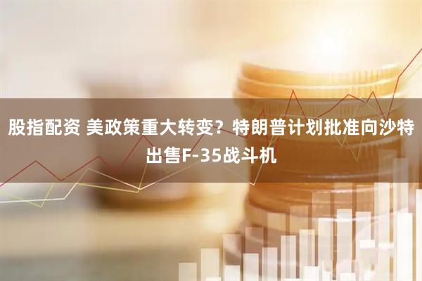 股指配资 美政策重大转变？特朗普计划批准向沙特出售F-35战斗机