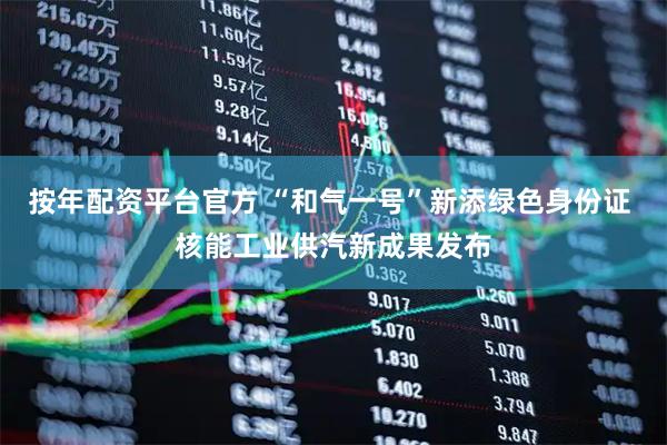 按年配资平台官方 “和气一号”新添绿色身份证 核能工业供汽新成果发布