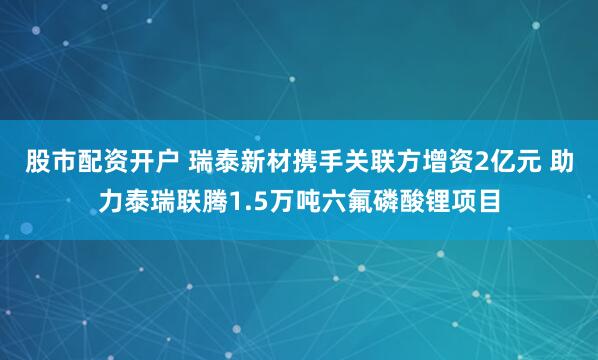 股市配资开户 瑞泰新材携手关联方增资2亿元 助力泰瑞联腾1.5万吨六氟磷酸锂项目