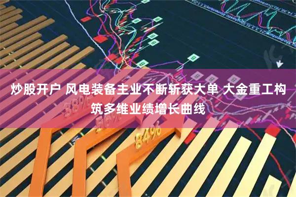 炒股开户 风电装备主业不断斩获大单 大金重工构筑多维业绩增长曲线