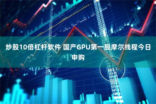 炒股10倍杠杆软件 国产GPU第一股摩尔线程今日申购