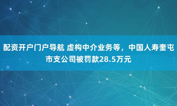 配资开户门户导航 虚构中介业务等，中国人寿奎屯市支公司被罚款28.5万元