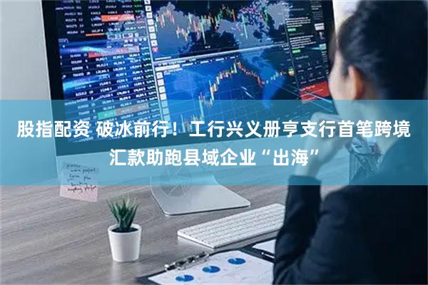股指配资 破冰前行！工行兴义册亨支行首笔跨境汇款助跑县域企业“出海”