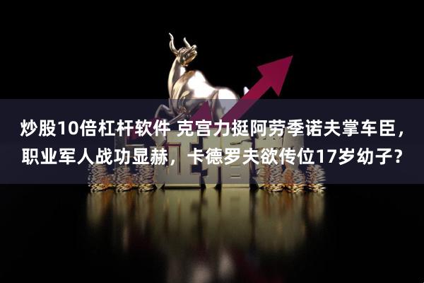 炒股10倍杠杆软件 克宫力挺阿劳季诺夫掌车臣，职业军人战功显赫，卡德罗夫欲传位17岁幼子？