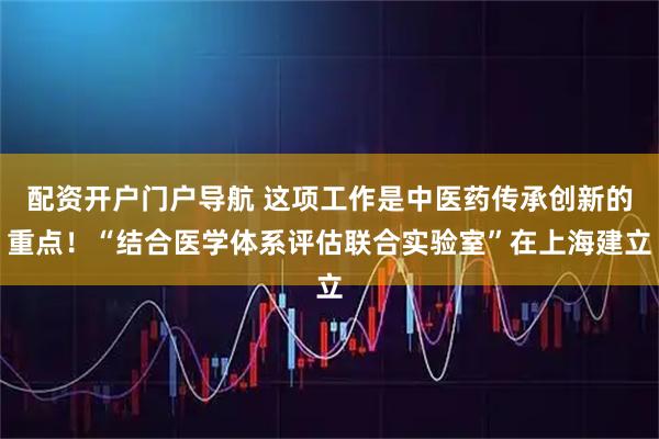 配资开户门户导航 这项工作是中医药传承创新的重点！“结合医学体系评估联合实验室”在上海建立