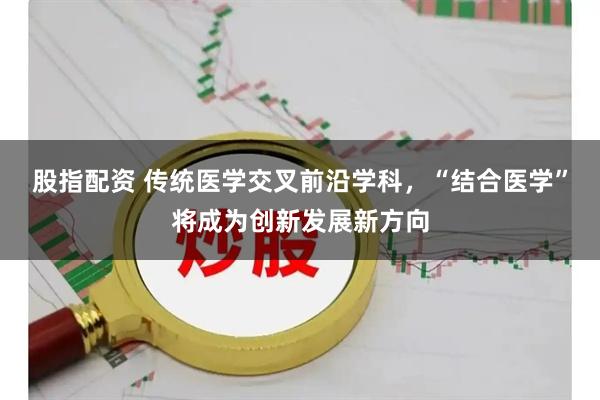 股指配资 传统医学交叉前沿学科，“结合医学”将成为创新发展新方向