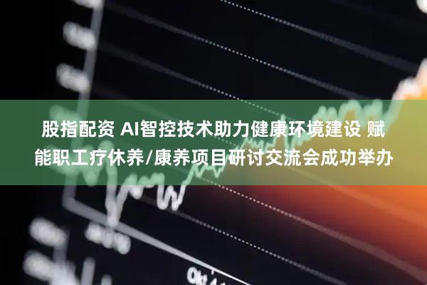 股指配资 AI智控技术助力健康环境建设 赋能职工疗休养/康养项目研讨交流会成功举办