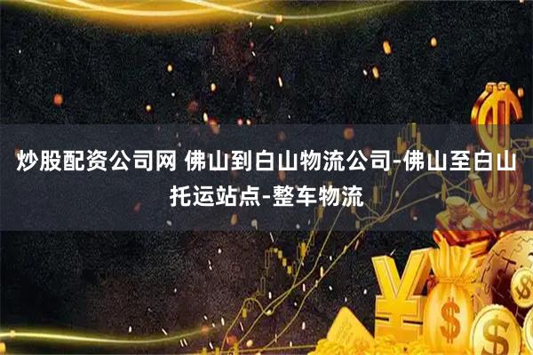 炒股配资公司网 佛山到白山物流公司-佛山至白山托运站点-整车物流