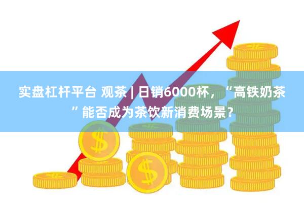 实盘杠杆平台 观茶 | 日销6000杯，“高铁奶茶”能否成为茶饮新消费场景？