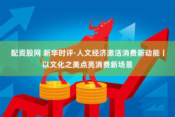 配资股网 新华时评·人文经济激活消费新动能丨以文化之美点亮消费新场景