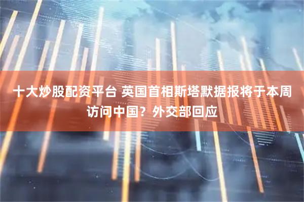 十大炒股配资平台 英国首相斯塔默据报将于本周访问中国？外交部回应