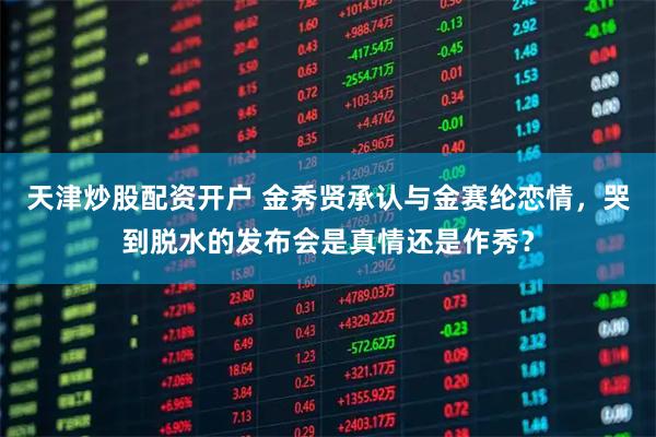 天津炒股配资开户 金秀贤承认与金赛纶恋情，哭到脱水的发布会是真情还是作秀？