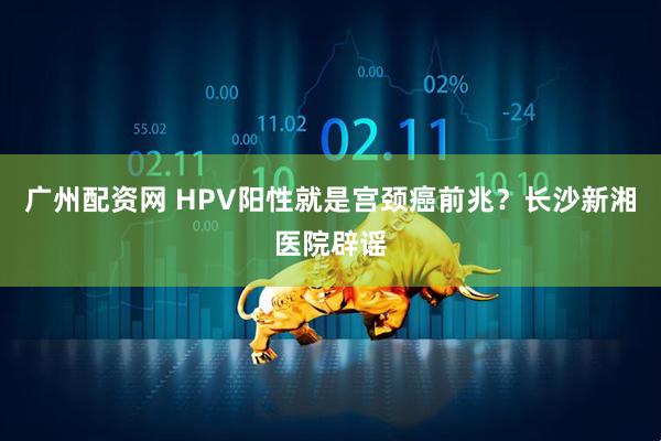 广州配资网 HPV阳性就是宫颈癌前兆？长沙新湘医院辟谣