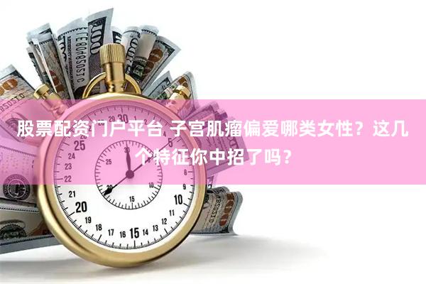 股票配资门户平台 子宫肌瘤偏爱哪类女性？这几个特征你中招了吗？