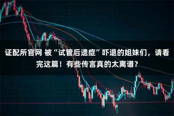证配所官网 被“试管后遗症”吓退的姐妹们，请看完这篇！有些传言真的太离谱？