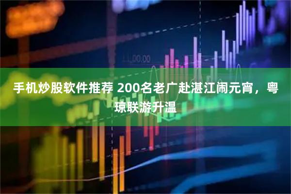 手机炒股软件推荐 200名老广赴湛江闹元宵，粤琼联游升温