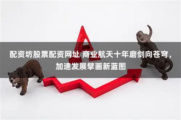 配资坊股票配资网址 商业航天十年磨剑向苍穹，加速发展擘画新蓝图