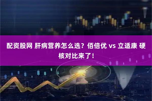 配资股网 肝病营养怎么选？佰倍优 vs 立适康 硬核对比来了！