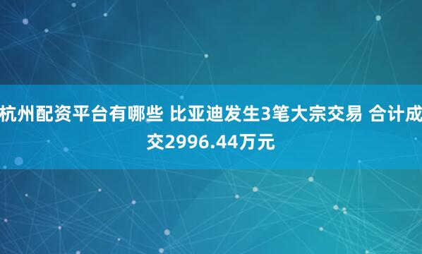 杭州配资平台有哪些 比亚迪发生3笔大宗交易 合计成交2996.44万元