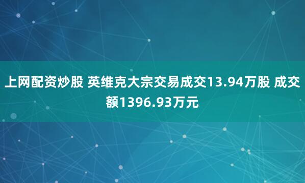 上网配资炒股 英维克大宗交易成交13.94万股 成交额1396.93万元