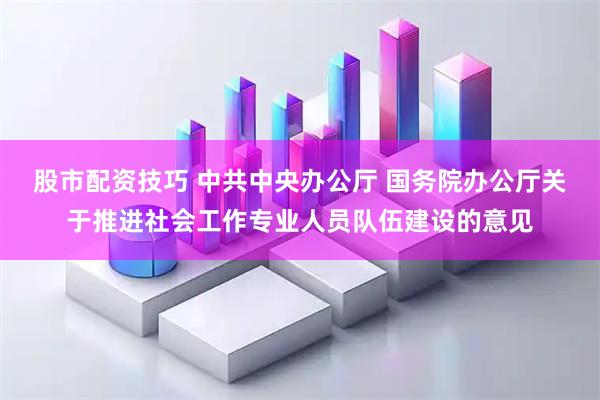 股市配资技巧 中共中央办公厅 国务院办公厅关于推进社会工作专业人员队伍建设的意见
