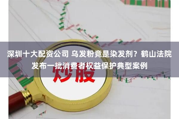 深圳十大配资公司 乌发粉竟是染发剂？鹤山法院发布一批消费者权益保护典型案例