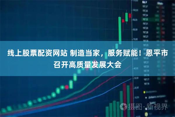 线上股票配资网站 制造当家，服务赋能！恩平市召开高质量发展大会