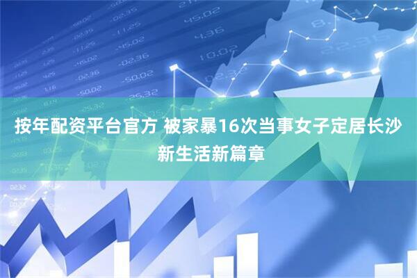 按年配资平台官方 被家暴16次当事女子定居长沙 新生活新篇章
