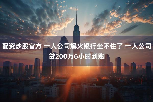 配资炒股官方 一人公司爆火银行坐不住了 一人公司贷200万6小时到账
