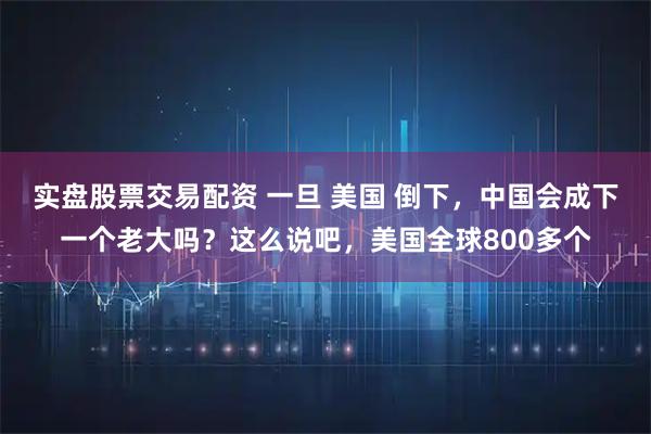 实盘股票交易配资 一旦 美国 倒下，中国会成下一个老大吗？这么说吧，美国全球800多个
