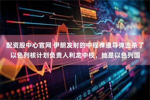 配资股中心官网 伊朗发射的中程弹道导弹击杀了以色列核计划负责人利龙中校，她是以色列国