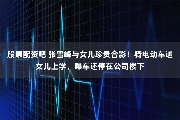 股票配资吧 张雪峰与女儿珍贵合影！骑电动车送女儿上学，曝车还停在公司楼下